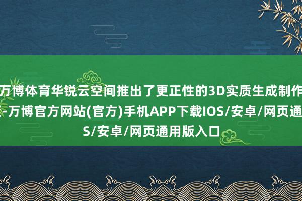 万博体育华锐云空间推出了更正性的3D实质生成制作贬责决策-万博官方网站(官方)手机APP下载IOS/安卓/网页通用版入口
