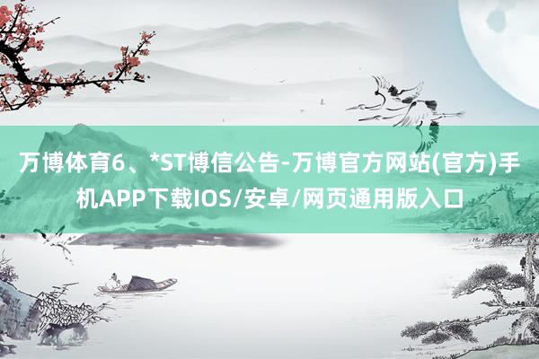 万博体育　　6、*ST博信公告-万博官方网站(官方)手机APP下载IOS/安卓/网页通用版入口