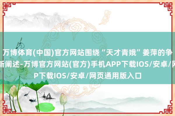 万博体育(中国)官方网站围绕“天才青娥”姜萍的争议事件有了最新阐述-万博官方网站(官方)手机APP下载IOS/安卓/网页通用版入口