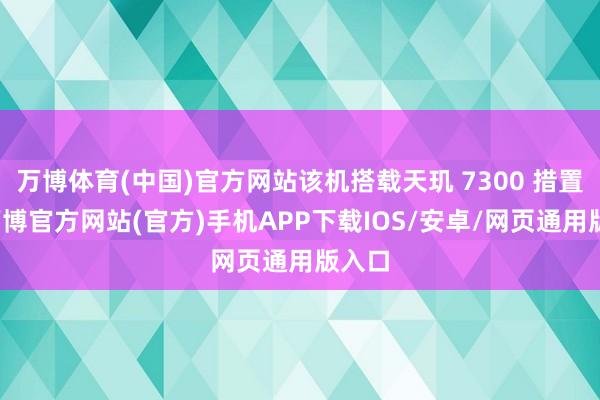 万博体育(中国)官方网站该机搭载天玑 7300 措置器-万博官方网站(官方)手机APP下载IOS/安卓/网页通用版入口