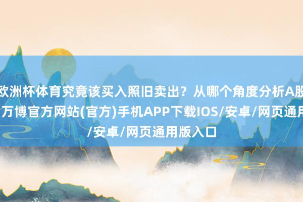 欧洲杯体育究竟该买入照旧卖出？从哪个角度分析A股的动态-万博官方网站(官方)手机APP下载IOS/安卓/网页通用版入口