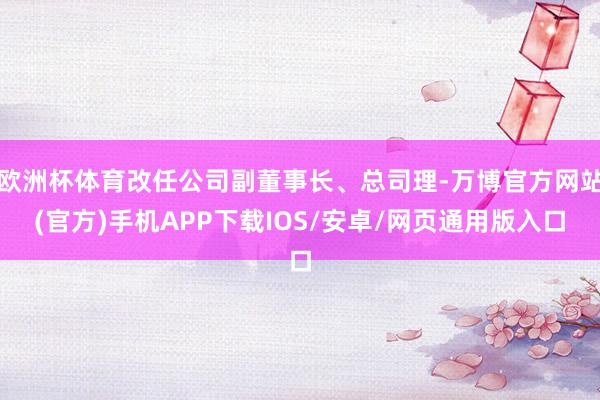 欧洲杯体育改任公司副董事长、总司理-万博官方网站(官方)手机APP下载IOS/安卓/网页通用版入口