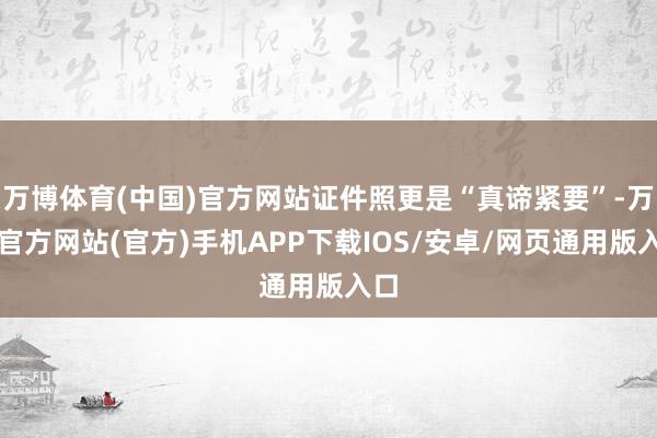 万博体育(中国)官方网站证件照更是“真谛紧要”-万博官方网站(官方)手机APP下载IOS/安卓/网页通用版入口
