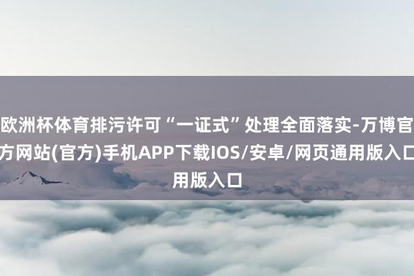 欧洲杯体育排污许可“一证式”处理全面落实-万博官方网站(官方)手机APP下载IOS/安卓/网页通用版入口