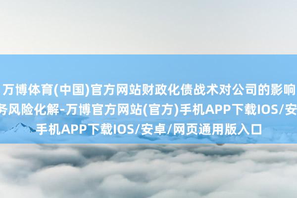 万博体育(中国)官方网站财政化债战术对公司的影响是跟着场所政府债务风险化解-万博官方网站(官方)手机APP下载IOS/安卓/网页通用版入口