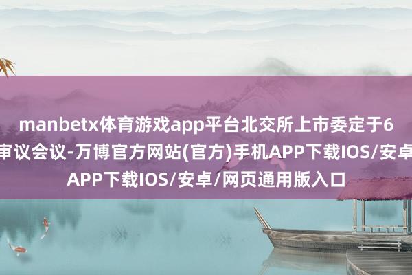 manbetx体育游戏app平台北交所上市委定于6月17日上昼召开审议会议-万博官方网站(官方)手机APP下载IOS/安卓/网页通用版入口