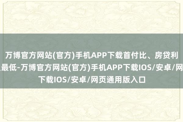 万博官方网站(官方)手机APP下载首付比、房贷利率已降至历史最低-万博官方网站(官方)手机APP下载IOS/安卓/网页通用版入口