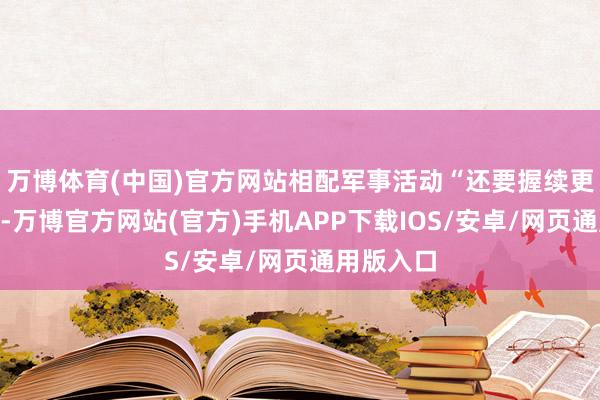万博体育(中国)官方网站相配军事活动“还要握续更万古候”-万博官方网站(官方)手机APP下载IOS/安卓/网页通用版入口