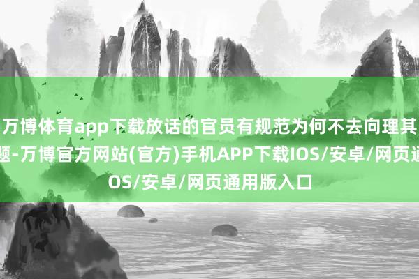 万博体育app下载放话的官员有规范为何不去向理其他实质问题-万博官方网站(官方)手机APP下载IOS/安卓/网页通用版入口
