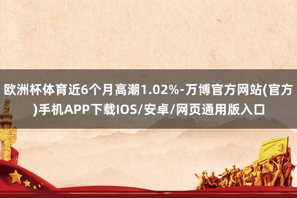 欧洲杯体育近6个月高潮1.02%-万博官方网站(官方)手机APP下载IOS/安卓/网页通用版入口