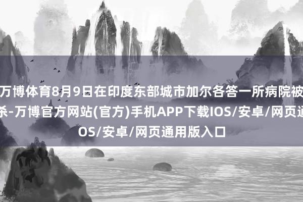 万博体育8月9日在印度东部城市加尔各答一所病院被发现遭奸杀-万博官方网站(官方)手机APP下载IOS/安卓/网页通用版入口
