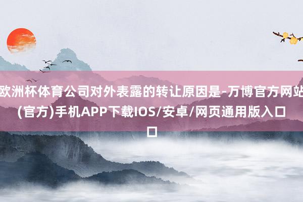 欧洲杯体育公司对外表露的转让原因是-万博官方网站(官方)手机APP下载IOS/安卓/网页通用版入口