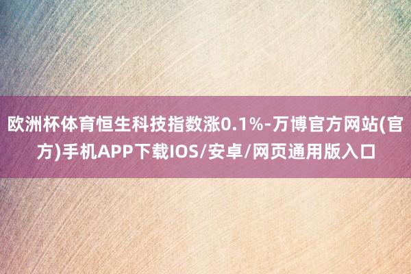 欧洲杯体育恒生科技指数涨0.1%-万博官方网站(官方)手机APP下载IOS/安卓/网页通用版入口