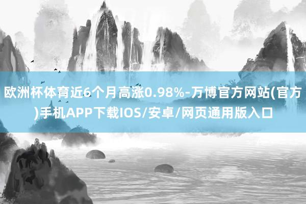 欧洲杯体育近6个月高涨0.98%-万博官方网站(官方)手机APP下载IOS/安卓/网页通用版入口