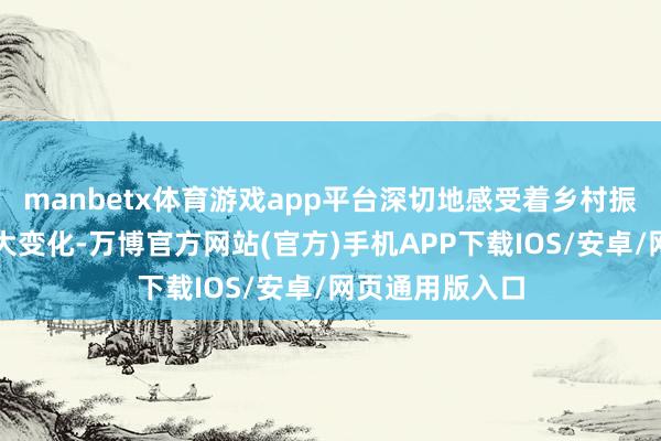 manbetx体育游戏app平台深切地感受着乡村振兴所带来的巨大变化-万博官方网站(官方)手机APP下载IOS/安卓/网页通用版入口