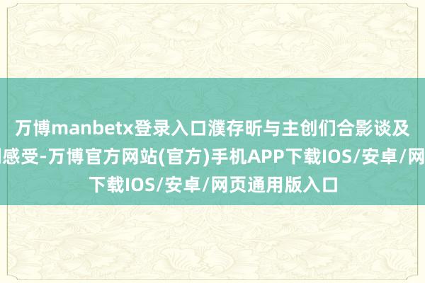 万博manbetx登录入口濮存昕与主创们合影谈及我方的不雅剧感受-万博官方网站(官方)手机APP下载IOS/安卓/网页通用版入口