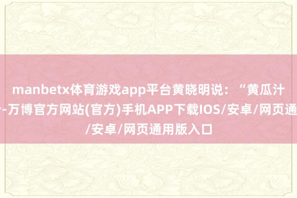 manbetx体育游戏app平台黄晓明说：“黄瓜汁、芹菜汁-万博官方网站(官方)手机APP下载IOS/安卓/网页通用版入口