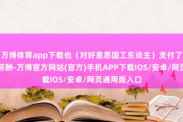 万博体育app下载也（对好意思国工东谈主）支付了最高水准的薪酬-万博官方网站(官方)手机APP下载IOS/安卓/网页通用版入口