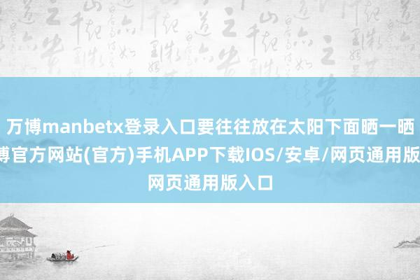 万博manbetx登录入口要往往放在太阳下面晒一晒-万博官方网站(官方)手机APP下载IOS/安卓/网页通用版入口