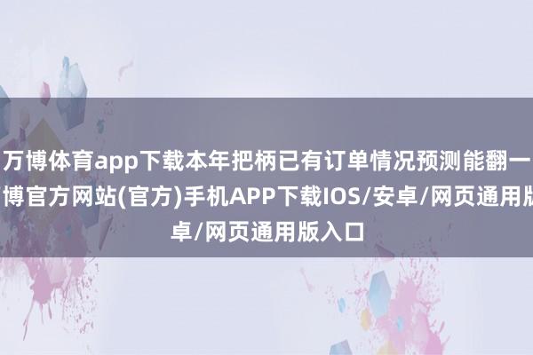 万博体育app下载本年把柄已有订单情况预测能翻一番-万博官方网站(官方)手机APP下载IOS/安卓/网页通用版入口