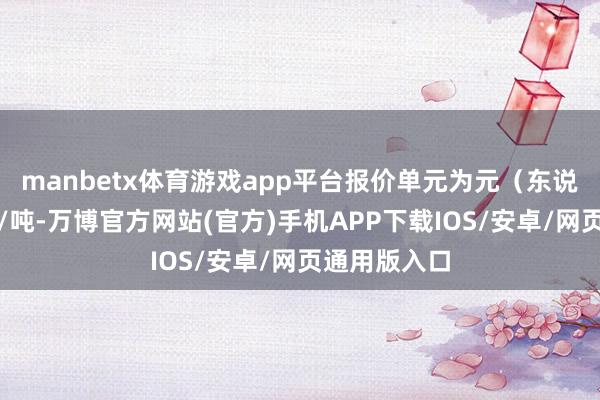 manbetx体育游戏app平台报价单元为元（东说念主民币）/吨-万博官方网站(官方)手机APP下载IOS/安卓/网页通用版入口