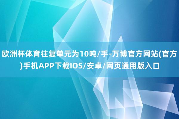 欧洲杯体育往复单元为10吨/手-万博官方网站(官方)手机APP下载IOS/安卓/网页通用版入口
