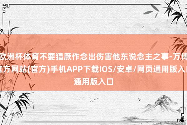 欧洲杯体育不要猖厥作念出伤害他东说念主之事-万博官方网站(官方)手机APP下载IOS/安卓/网页通用版入口
