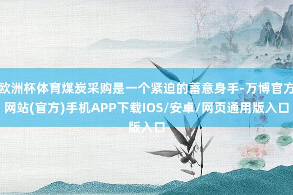 欧洲杯体育煤炭采购是一个紧迫的蓄意身手-万博官方网站(官方)手机APP下载IOS/安卓/网页通用版入口
