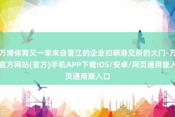 万博体育又一家来自晋江的企业扣响港交所的大门-万博官方网站(官方)手机APP下载IOS/安卓/网页通用版入口