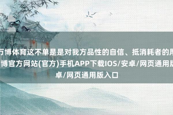 万博体育这不单是是对我方品性的自信、抵消耗者的厚爱-万博官方网站(官方)手机APP下载IOS/安卓/网页通用版入口