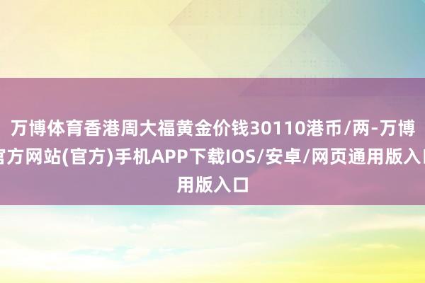 万博体育香港周大福黄金价钱30110港币/两-万博官方网站(官方)手机APP下载IOS/安卓/网页通用版入口