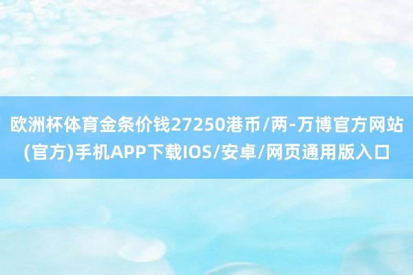 欧洲杯体育金条价钱27250港币/两-万博官方网站(官方)手机APP下载IOS/安卓/网页通用版入口