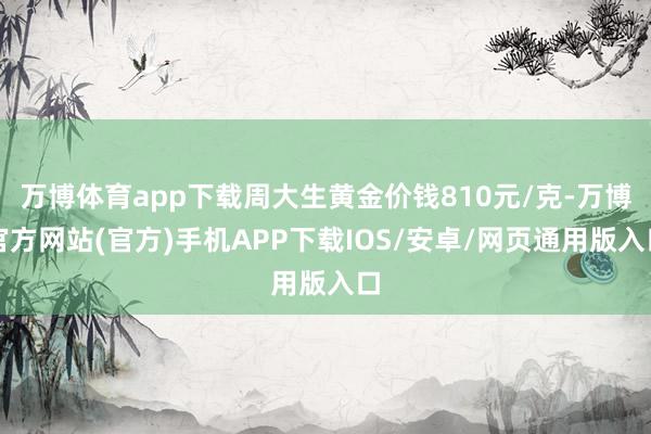 万博体育app下载周大生黄金价钱810元/克-万博官方网站(官方)手机APP下载IOS/安卓/网页通用版入口