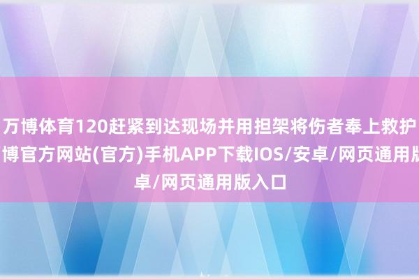 万博体育120赶紧到达现场并用担架将伤者奉上救护车-万博官方网站(官方)手机APP下载IOS/安卓/网页通用版入口