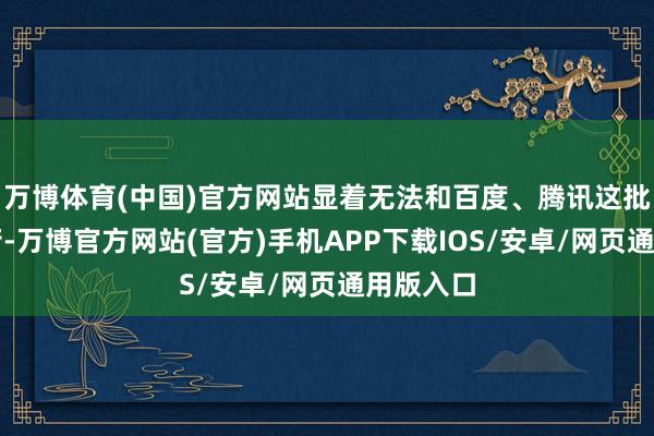 万博体育(中国)官方网站显着无法和百度、腾讯这批大厂抗衡-万博官方网站(官方)手机APP下载IOS/安卓/网页通用版入口