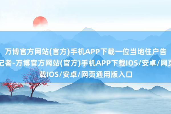 万博官方网站(官方)手机APP下载一位当地住户告诉《看见》记者-万博官方网站(官方)手机APP下载IOS/安卓/网页通用版入口