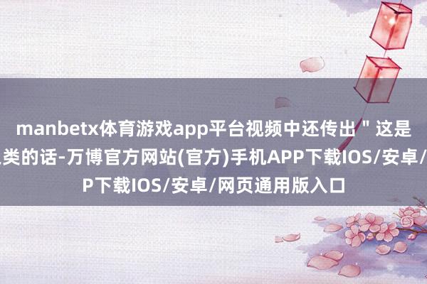 manbetx体育游戏app平台视频中还传出＂这是儿打老的了＂之类的话-万博官方网站(官方)手机APP下载IOS/安卓/网页通用版入口
