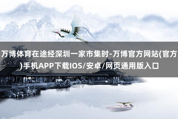 万博体育在途经深圳一家市集时-万博官方网站(官方)手机APP下载IOS/安卓/网页通用版入口