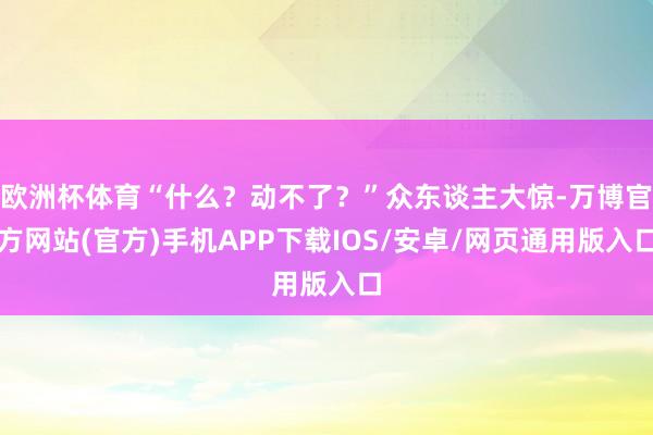 欧洲杯体育“什么？动不了？”众东谈主大惊-万博官方网站(官方)手机APP下载IOS/安卓/网页通用版入口