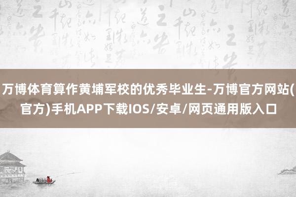 万博体育算作黄埔军校的优秀毕业生-万博官方网站(官方)手机APP下载IOS/安卓/网页通用版入口
