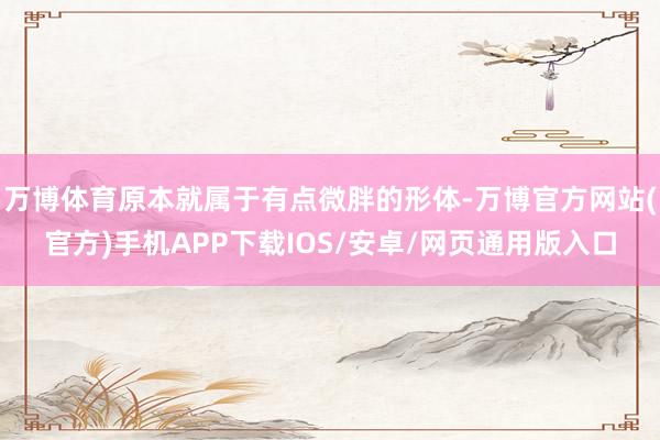 万博体育原本就属于有点微胖的形体-万博官方网站(官方)手机APP下载IOS/安卓/网页通用版入口