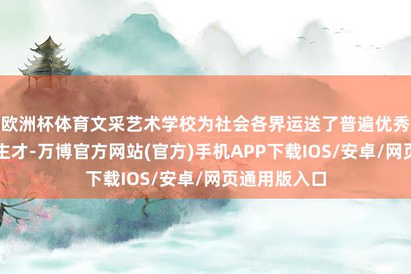 欧洲杯体育文采艺术学校为社会各界运送了普遍优秀的艺术东谈主才-万博官方网站(官方)手机APP下载IOS/安卓/网页通用版入口