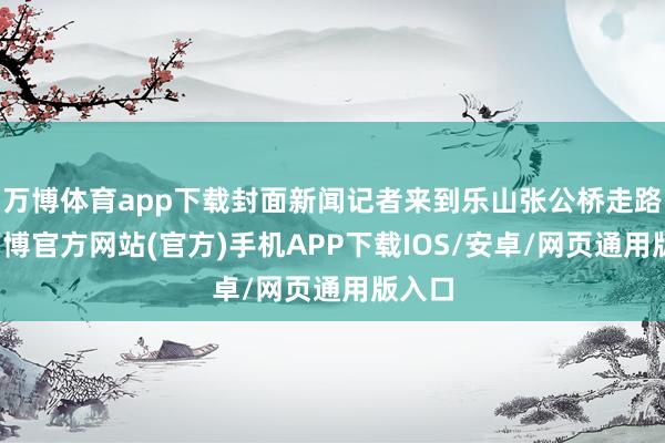 万博体育app下载封面新闻记者来到乐山张公桥走路街-万博官方网站(官方)手机APP下载IOS/安卓/网页通用版入口
