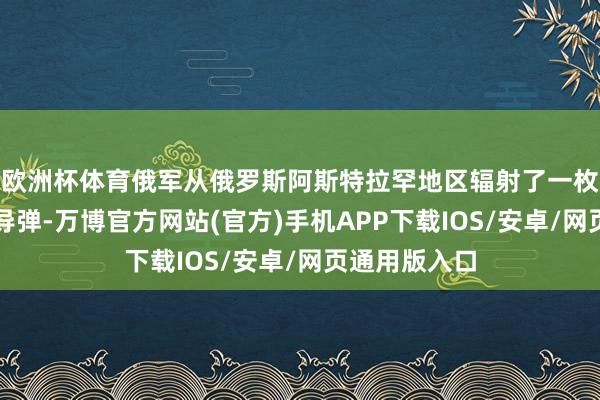 欧洲杯体育俄军从俄罗斯阿斯特拉罕地区辐射了一枚洲际弹说念导弹-万博官方网站(官方)手机APP下载IOS/安卓/网页通用版入口