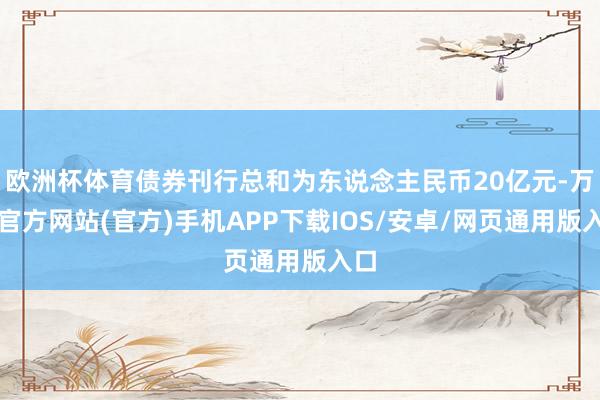 欧洲杯体育债券刊行总和为东说念主民币20亿元-万博官方网站(官方)手机APP下载IOS/安卓/网页通用版入口