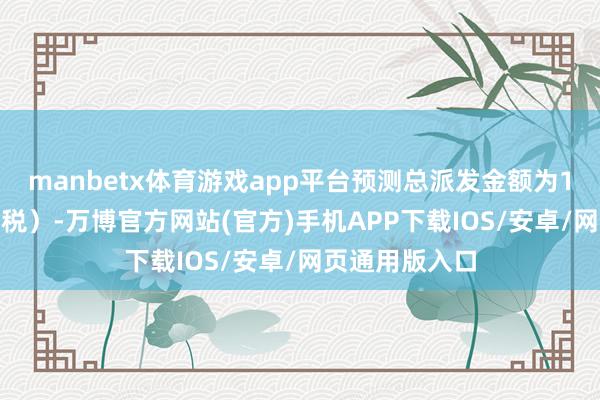 manbetx体育游戏app平台预测总派发金额为1024万元（含税）-万博官方网站(官方)手机APP下载IOS/安卓/网页通用版入口