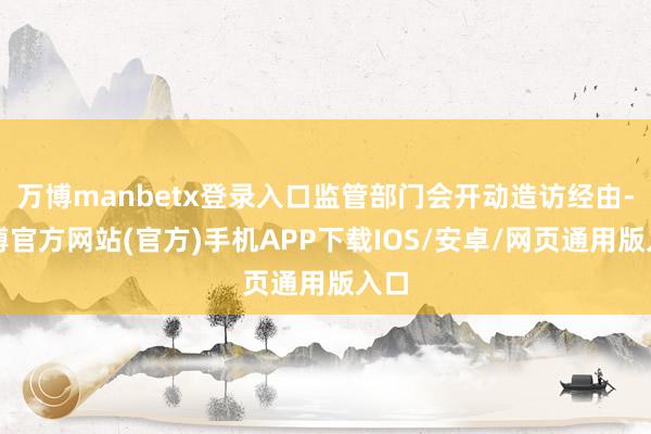 万博manbetx登录入口监管部门会开动造访经由-万博官方网站(官方)手机APP下载IOS/安卓/网页通用版入口