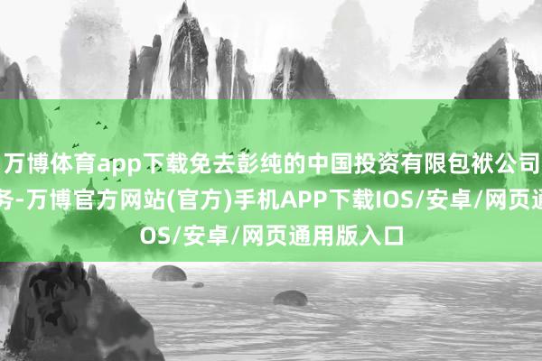 万博体育app下载免去彭纯的中国投资有限包袱公司董事长职务-万博官方网站(官方)手机APP下载IOS/安卓/网页通用版入口