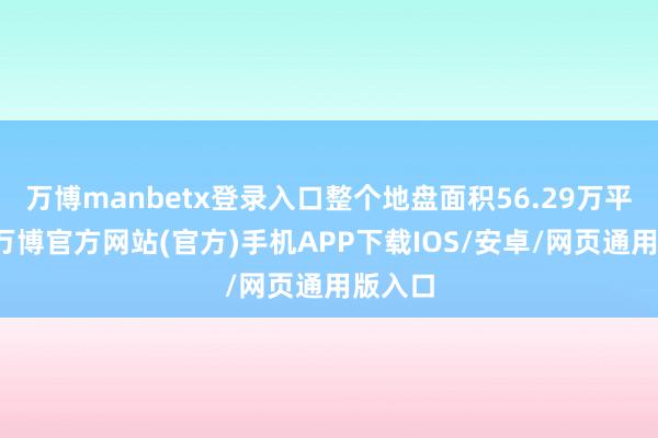万博manbetx登录入口整个地盘面积56.29万平时米-万博官方网站(官方)手机APP下载IOS/安卓/网页通用版入口