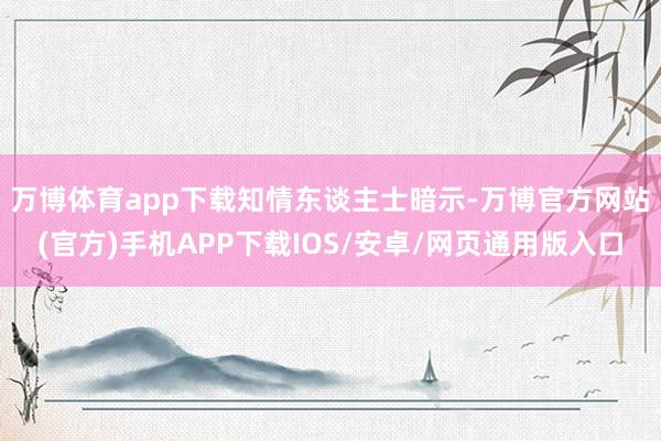 万博体育app下载　　知情东谈主士暗示-万博官方网站(官方)手机APP下载IOS/安卓/网页通用版入口